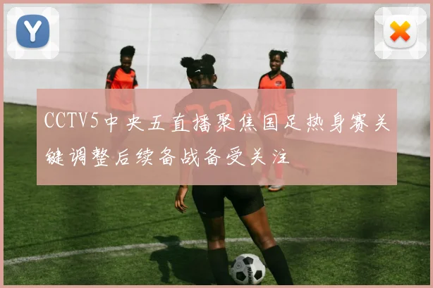 CCTV5中央五直播聚焦国足热身赛关键调整后续备战备受关注