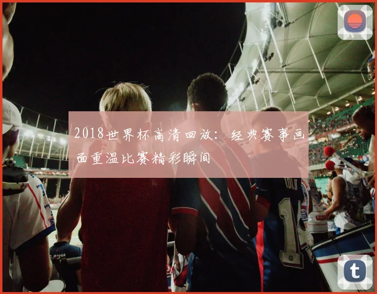 2018世界杯高清回放:经典赛事画面重温比赛精彩瞬间