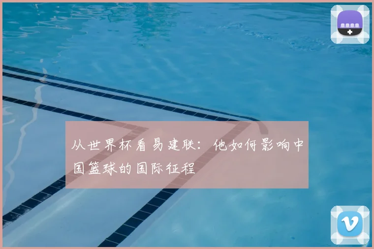 从世界杯看易建联:他如何影响中国篮球的国际征程