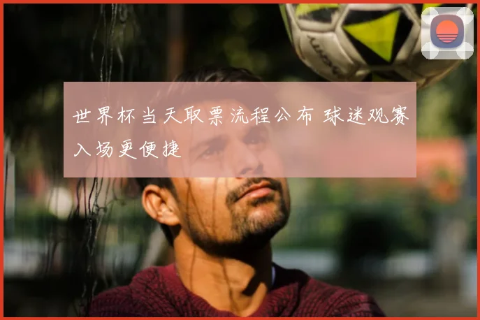 世界杯当天取票流程公布 球迷观赛入场更便捷