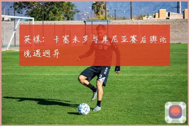 英媒:卡塞米罗与库尼亚赛后舆论境遇迥异