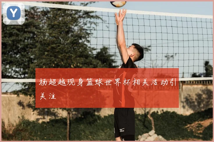 杨超越现身篮球世界杯相关活动引关注