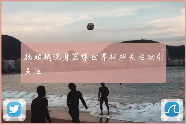 杨超越现身篮球世界杯相关活动引关注