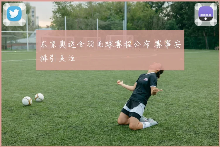 东京奥运会羽毛球赛程公布 赛事安排引关注