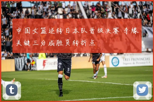 中国女篮逆转日本队晋级决赛 李缘关键三分成胜负转折点