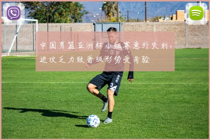 中国男篮亚洲杯小组赛意外失利，进攻乏力致晋级形势受考验