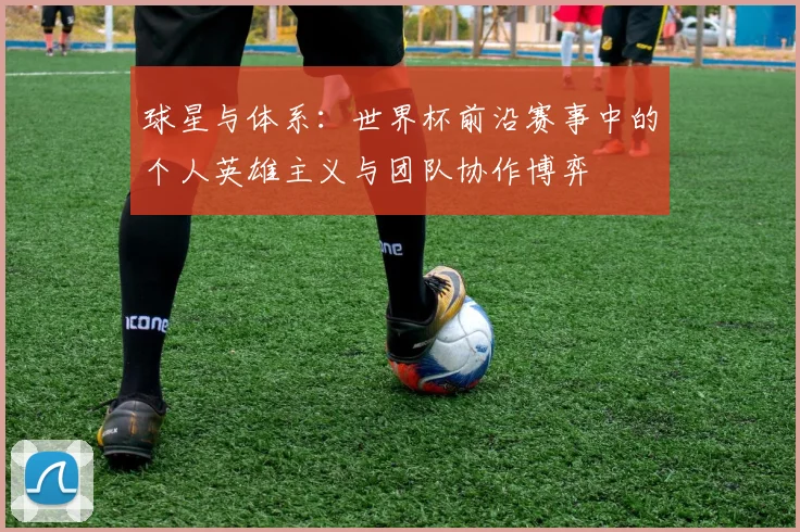 球星与体系：世界杯前沿赛事中的个人英雄主义与团队协作博弈