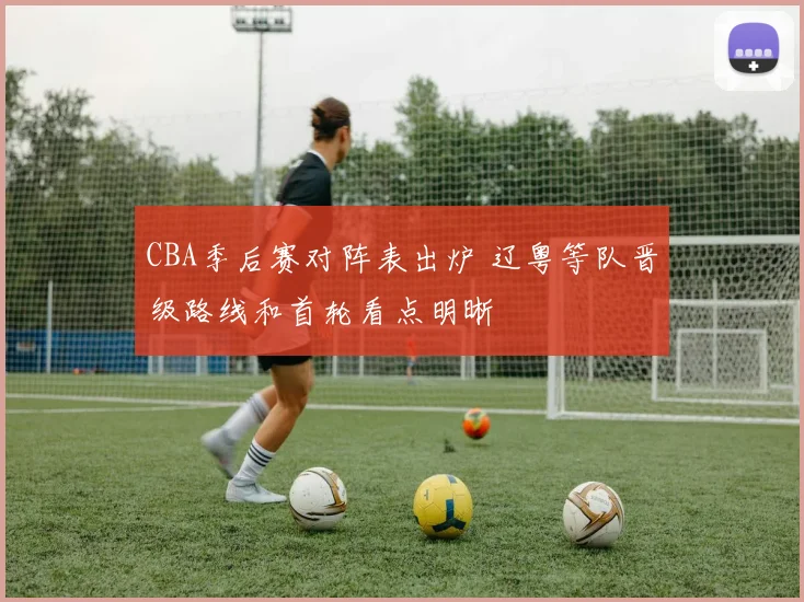 CBA季后赛对阵表出炉 辽粤等队晋级路线和首轮看点明晰