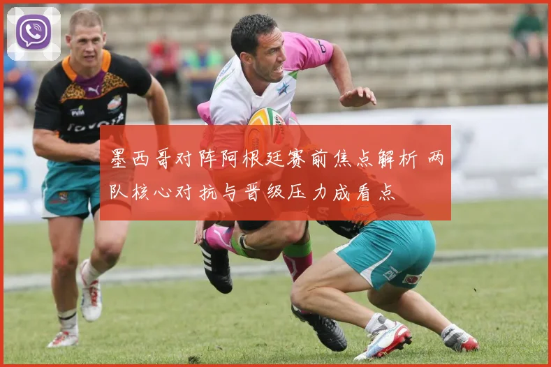 墨西哥对阵阿根廷赛前焦点解析 两队核心对抗与晋级压力成看点