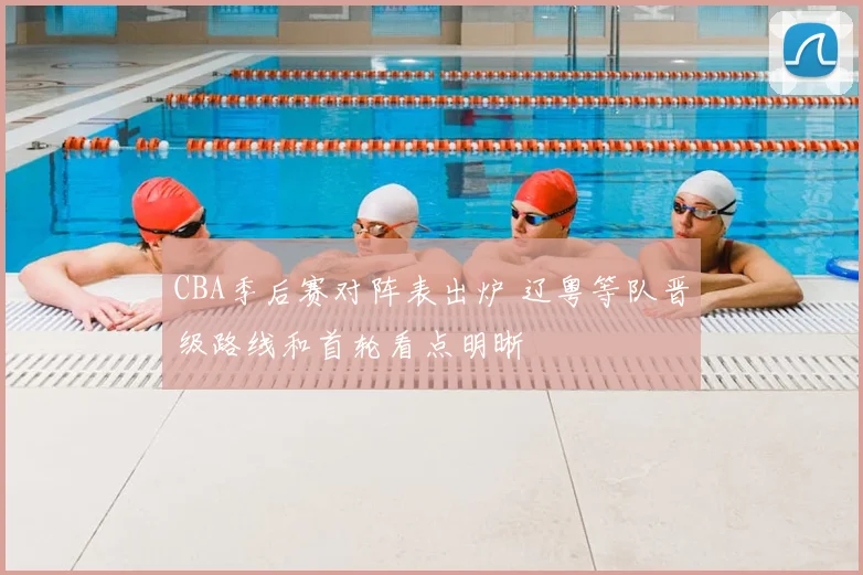 CBA季后赛对阵表出炉 辽粤等队晋级路线和首轮看点明晰