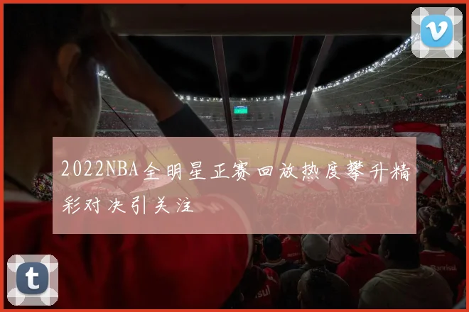 2022NBA全明星正赛回放热度攀升精彩对决引关注