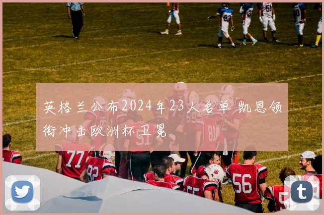 英格兰公布2024年23人名单 凯恩领衔冲击欧洲杯卫冕