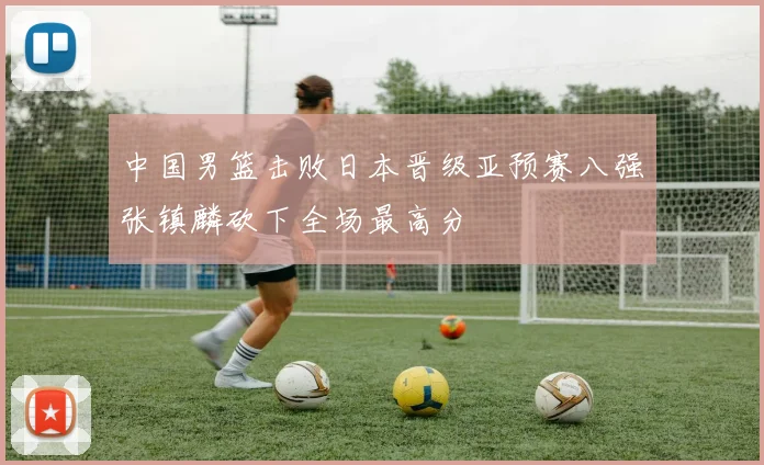 中国男篮击败日本晋级亚预赛八强张镇麟砍下全场最高分