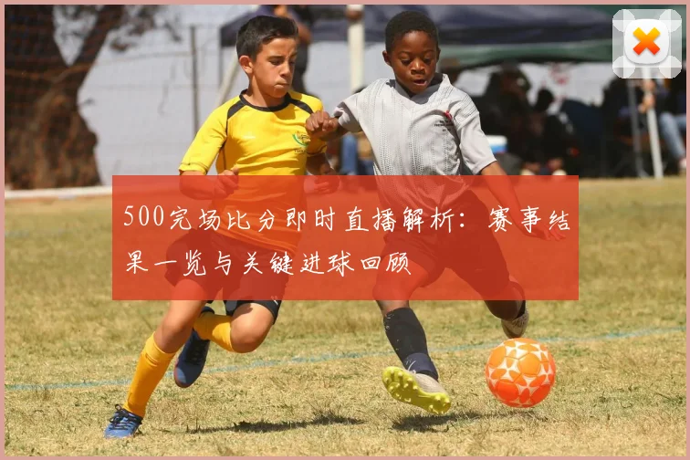 500完场比分即时直播解析：赛事结果一览与关键进球回顾