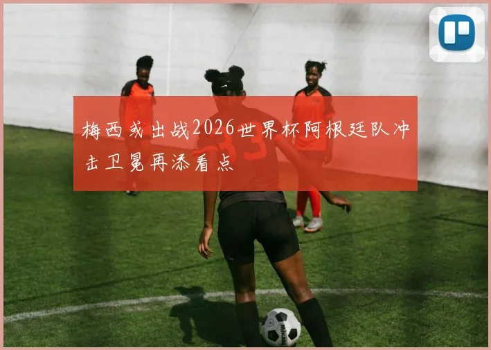 梅西或出战2026世界杯阿根廷队冲击卫冕再添看点
