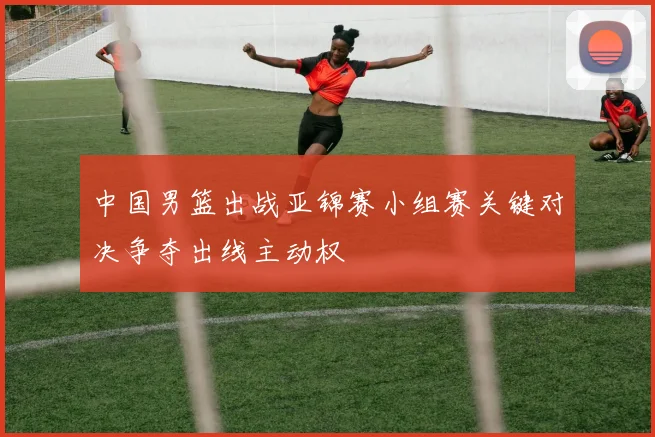 中国男篮出战亚锦赛小组赛关键对决争夺出线主动权