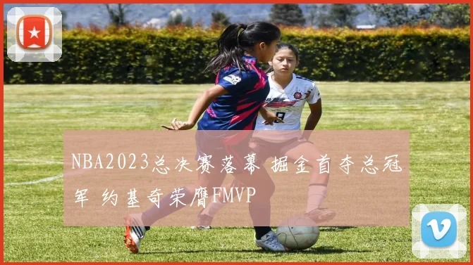 NBA2023总决赛落幕 掘金首夺总冠军 约基奇荣膺FMVP