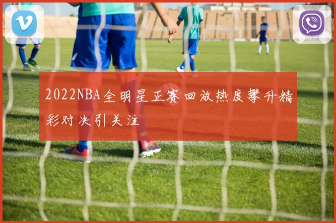 2022NBA全明星正赛回放热度攀升精彩对决引关注