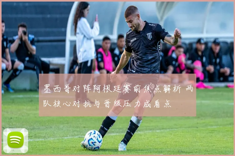 墨西哥对阵阿根廷赛前焦点解析 两队核心对抗与晋级压力成看点