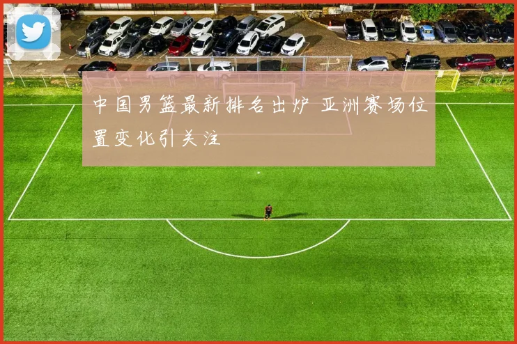中国男篮最新排名出炉 亚洲赛场位置变化引关注